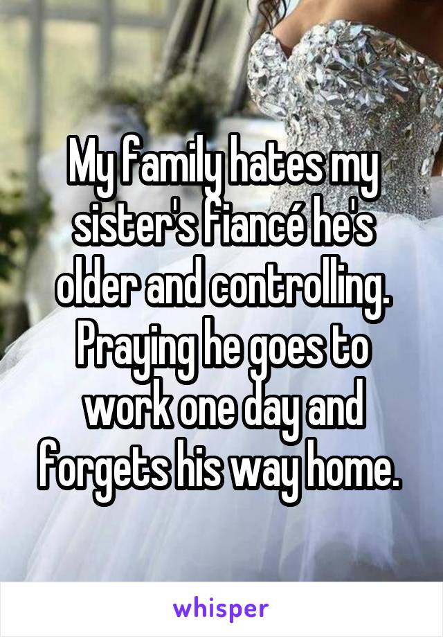 My family hates my sister's fiancé he's older and controlling. Praying he goes to work one day and forgets his way home. 