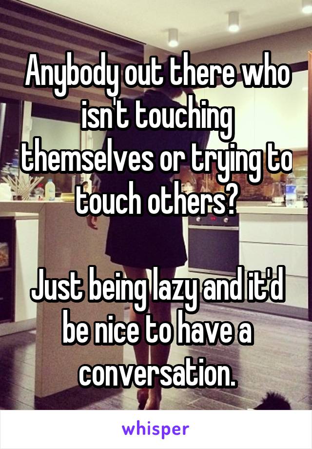 Anybody out there who isn't touching themselves or trying to touch others?

Just being lazy and it'd be nice to have a conversation.