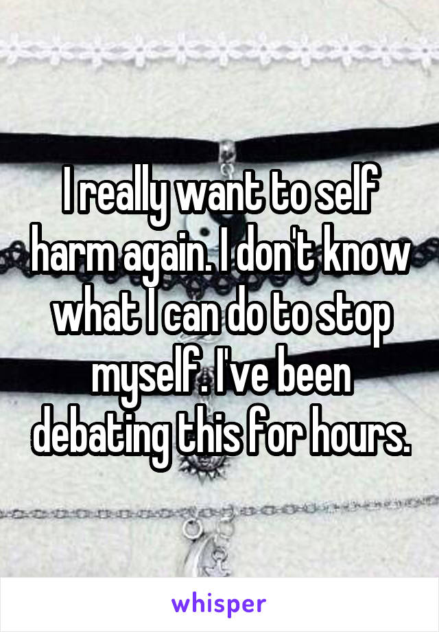 I really want to self harm again. I don't know what I can do to stop myself. I've been debating this for hours.