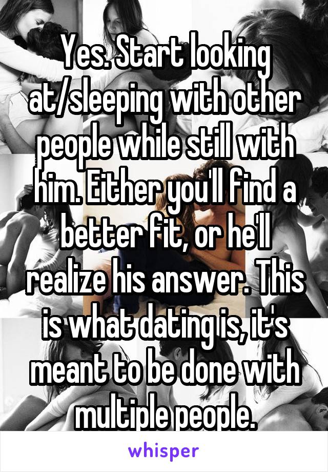 Yes. Start looking at/sleeping with other people while still with him. Either you'll find a better fit, or he'll realize his answer. This is what dating is, it's meant to be done with multiple people.