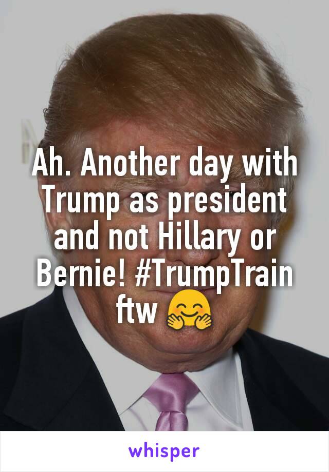 Ah. Another day with Trump as president and not Hillary or Bernie! #TrumpTrain ftw 🤗