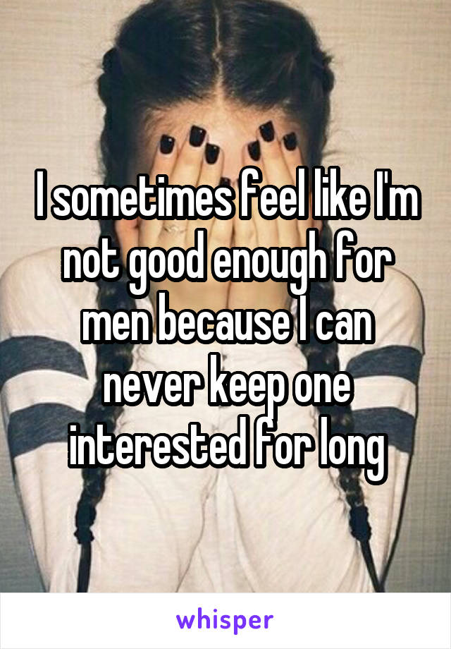 I sometimes feel like I'm not good enough for men because I can never keep one interested for long