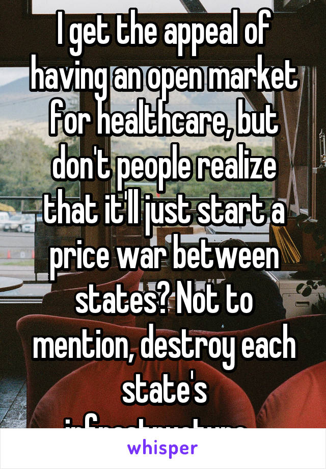 I get the appeal of having an open market for healthcare, but don't people realize that it'll just start a price war between states? Not to mention, destroy each state's infrastructure...