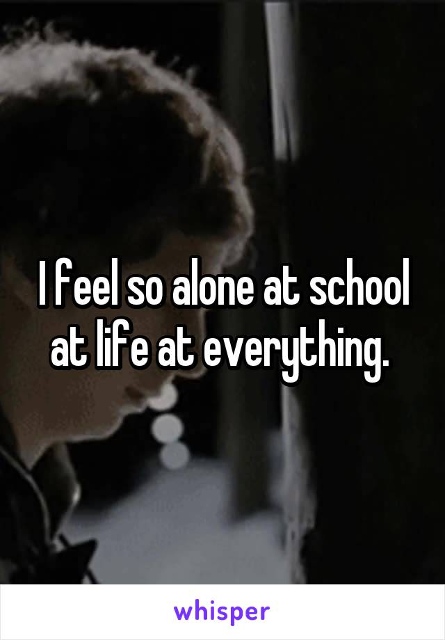 I feel so alone at school at life at everything. 