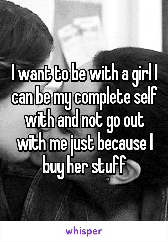 I want to be with a girl I can be my complete self with and not go out with me just because I buy her stuff