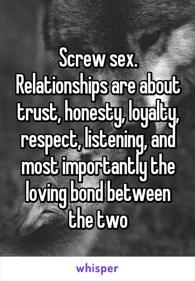 Screw sex. Relationships are about trust, honesty, loyalty, respect, listening, and most importantly the loving bond between the two