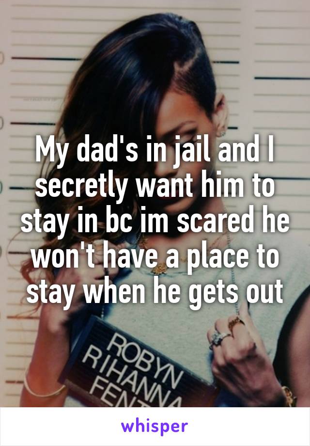 My dad's in jail and I secretly want him to stay in bc im scared he won't have a place to stay when he gets out