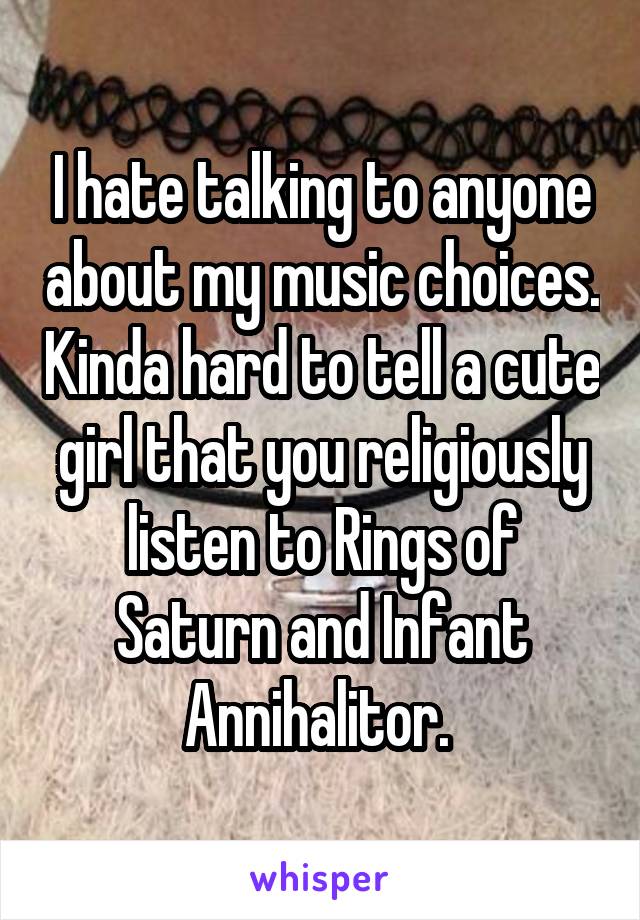 I hate talking to anyone about my music choices. Kinda hard to tell a cute girl that you religiously listen to Rings of Saturn and Infant Annihalitor. 