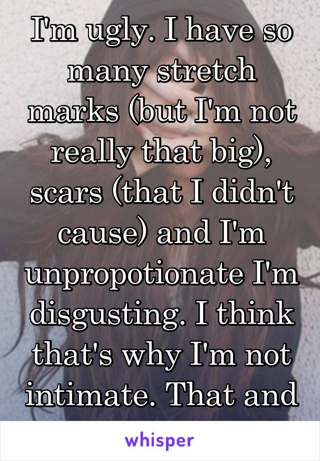 I'm ugly. I have so many stretch marks (but I'm not really that big), scars (that I didn't cause) and I'm unpropotionate I'm disgusting. I think that's why I'm not intimate. That and one other reason