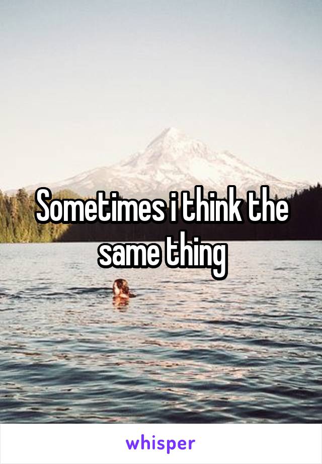 Sometimes i think the same thing