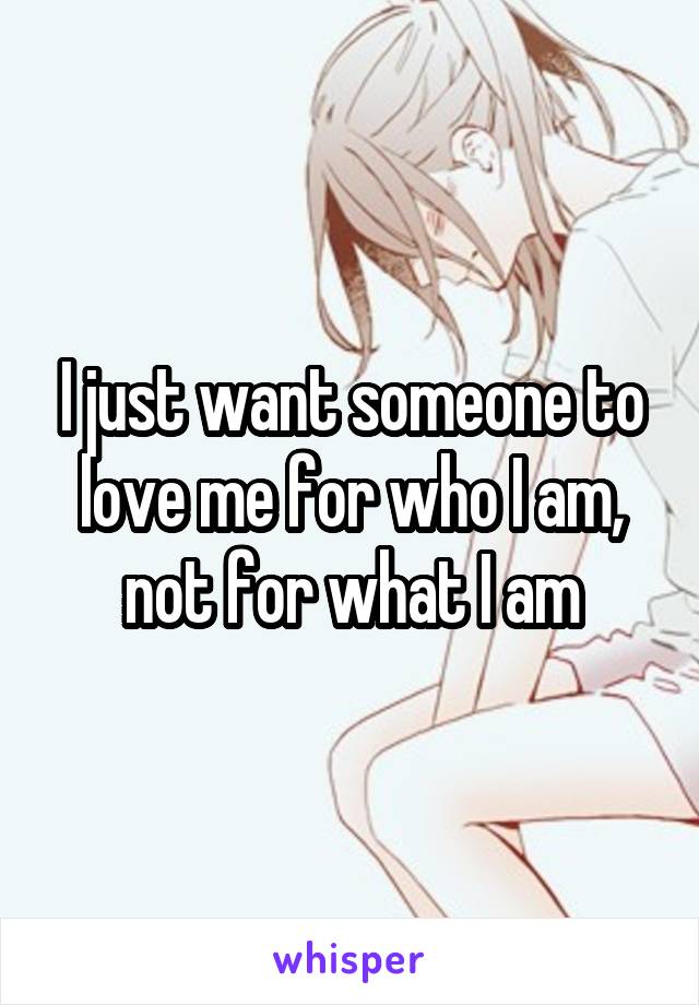 I just want someone to love me for who I am, not for what I am