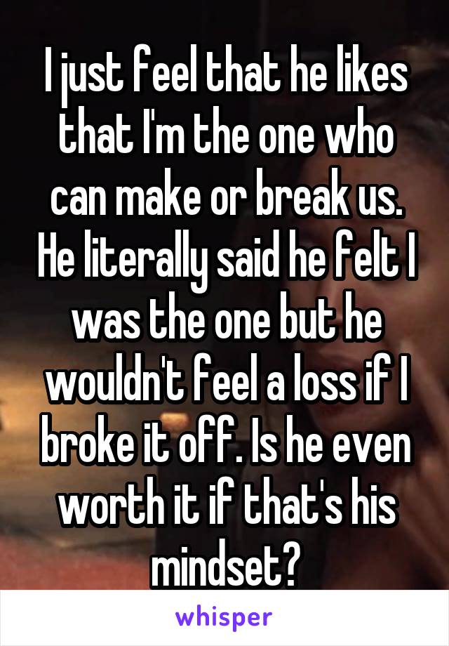 I just feel that he likes that I'm the one who can make or break us. He literally said he felt I was the one but he wouldn't feel a loss if I broke it off. Is he even worth it if that's his mindset?