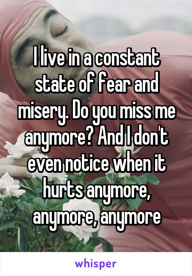 I live in a constant state of fear and misery. Do you miss me anymore? And I don't even notice when it hurts anymore, anymore, anymore