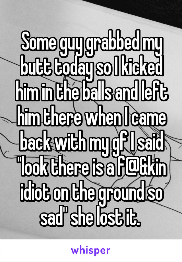 Some guy grabbed my butt today so I kicked him in the balls and left him there when I came back with my gf I said "look there is a f@&kin idiot on the ground so sad" she lost it. 