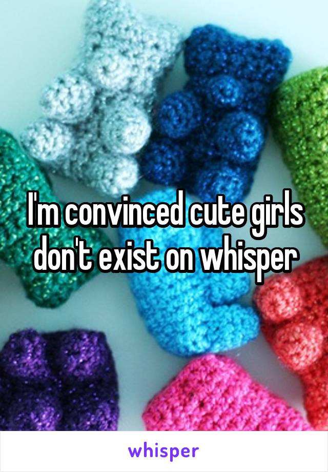 I'm convinced cute girls don't exist on whisper