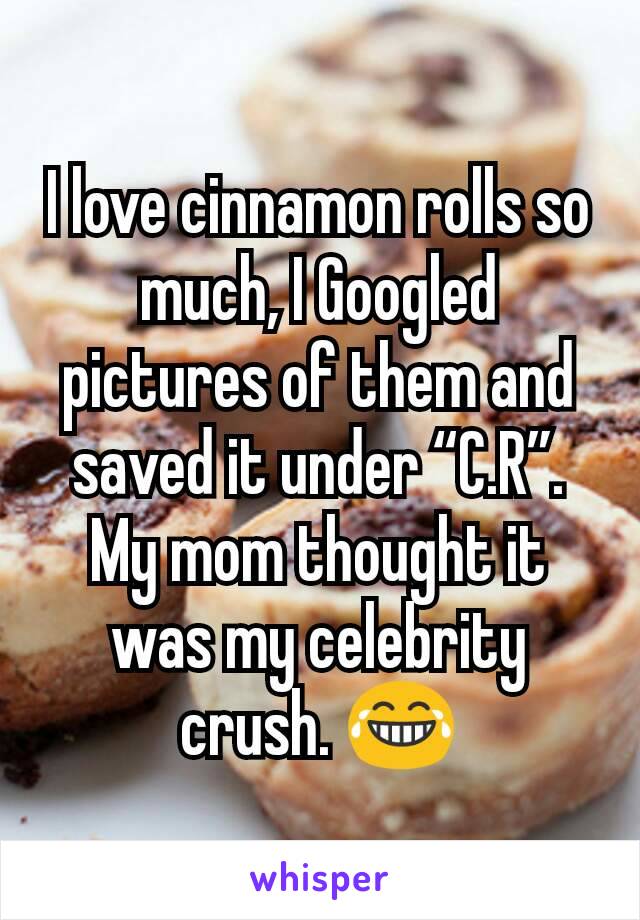 I love cinnamon rolls so much, I Googled pictures of them and saved it under “C.R”. My mom thought it was my celebrity crush. 😂