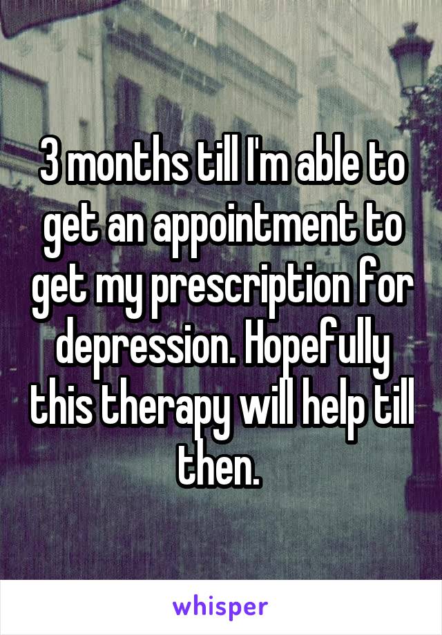 3 months till I'm able to get an appointment to get my prescription for depression. Hopefully this therapy will help till then. 