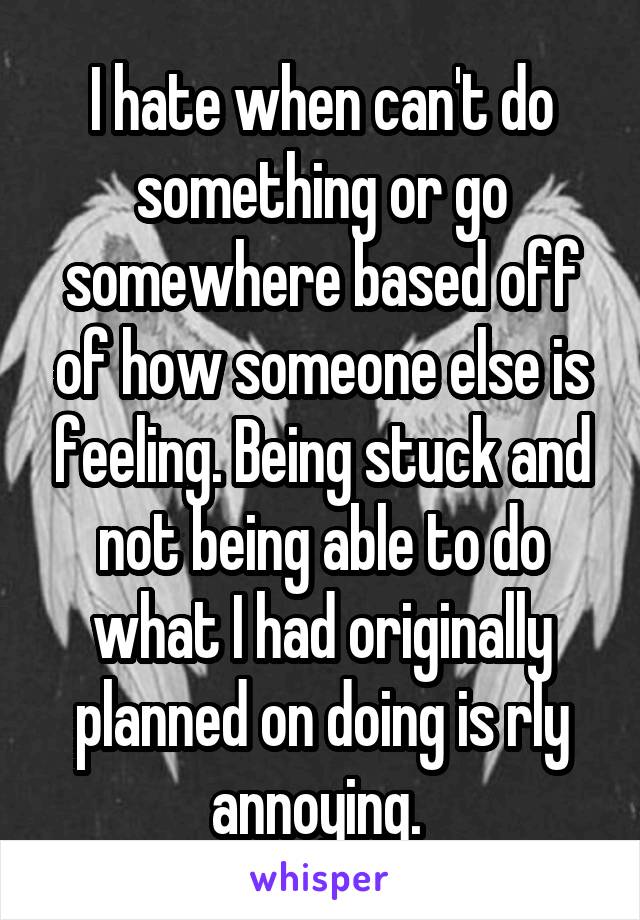 I hate when can't do something or go somewhere based off of how someone else is feeling. Being stuck and not being able to do what I had originally planned on doing is rly annoying. 