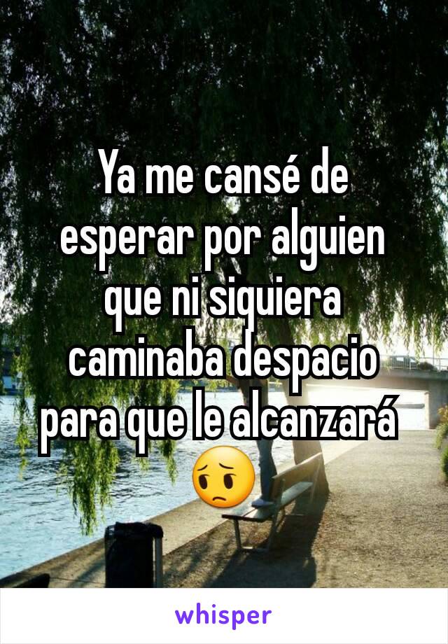 Ya me cansé de esperar por alguien que ni siquiera caminaba despacio para que le alcanzará 
😔