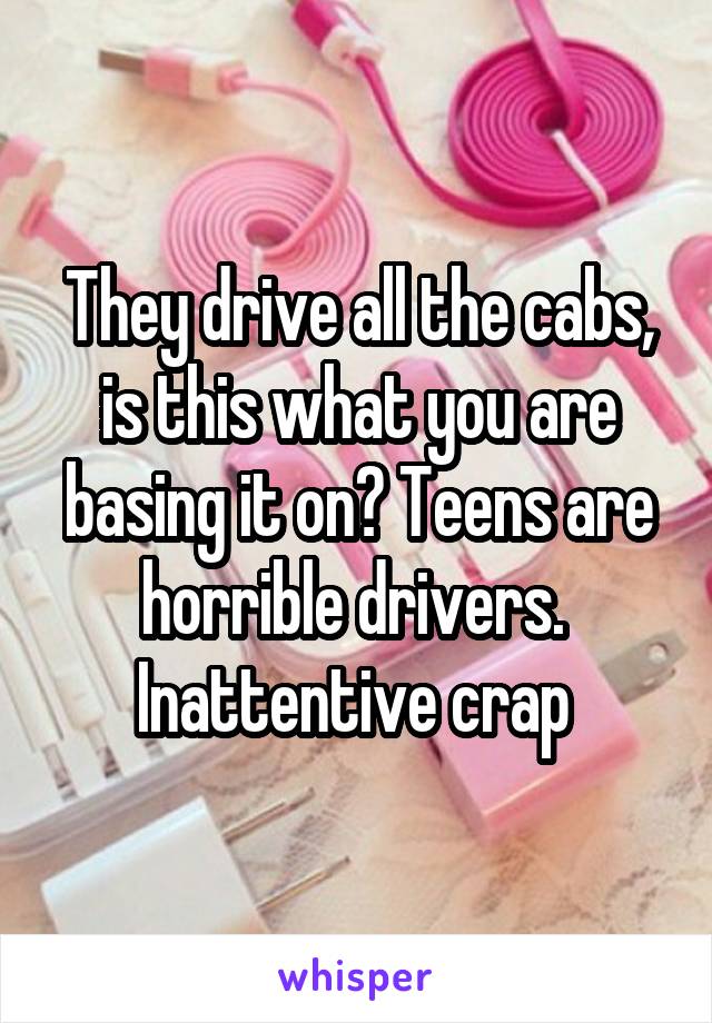 They drive all the cabs, is this what you are basing it on? Teens are horrible drivers.  Inattentive crap 