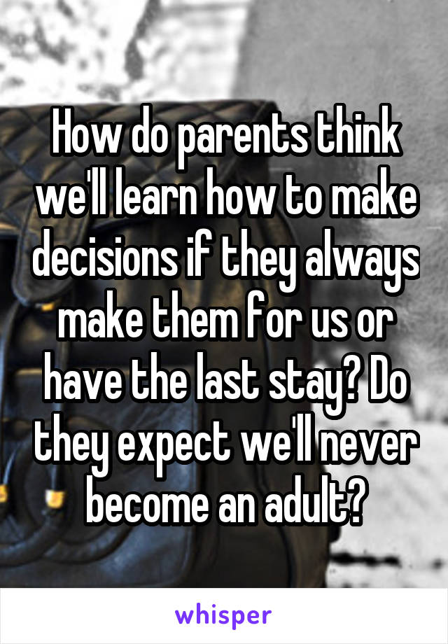 How do parents think we'll learn how to make decisions if they always make them for us or have the last stay? Do they expect we'll never become an adult?