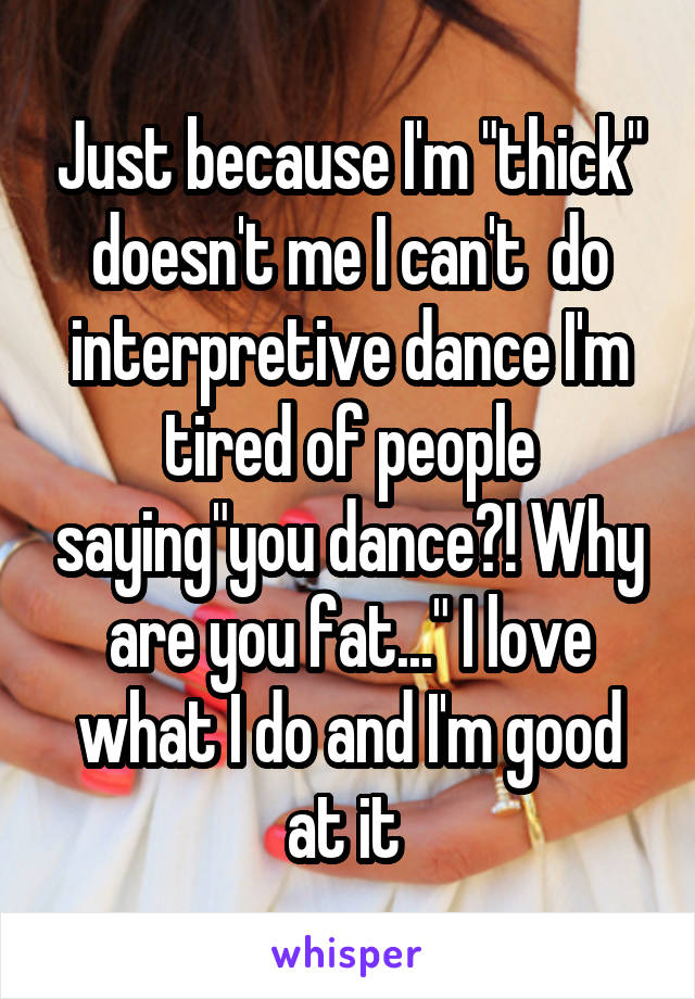 Just because I'm "thick" doesn't me I can't  do interpretive dance I'm tired of people saying"you dance?! Why are you fat..." I love what I do and I'm good at it 