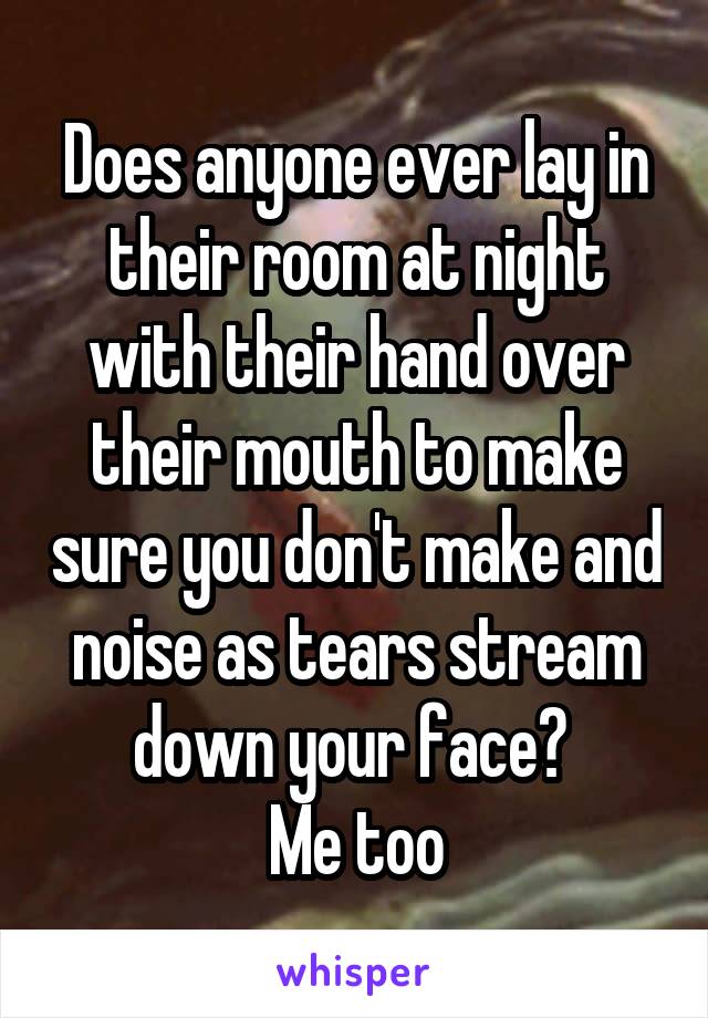 Does anyone ever lay in their room at night with their hand over their mouth to make sure you don't make and noise as tears stream down your face? 
Me too