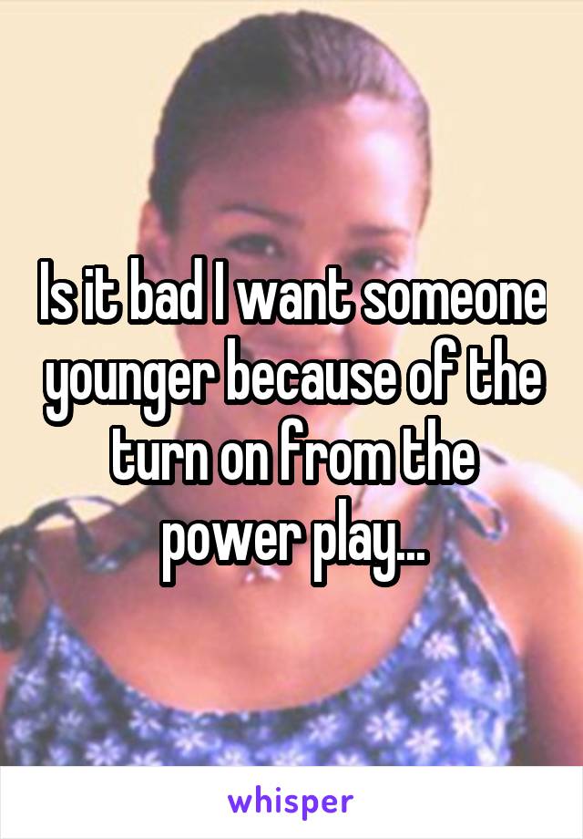 Is it bad I want someone younger because of the turn on from the power play...