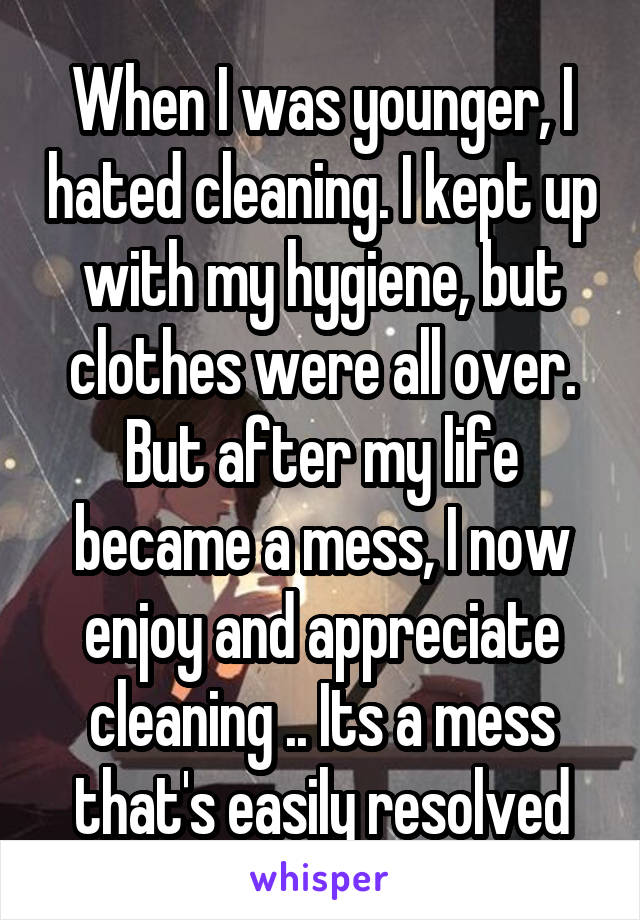 When I was younger, I hated cleaning. I kept up with my hygiene, but clothes were all over. But after my life became a mess, I now enjoy and appreciate cleaning .. Its a mess that's easily resolved