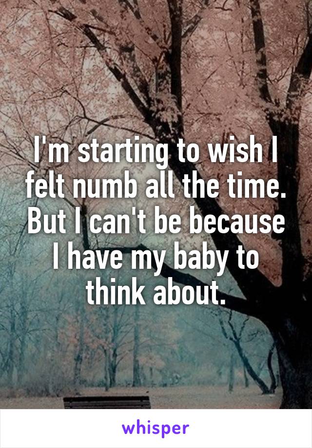 I'm starting to wish I felt numb all the time. But I can't be because I have my baby to think about.