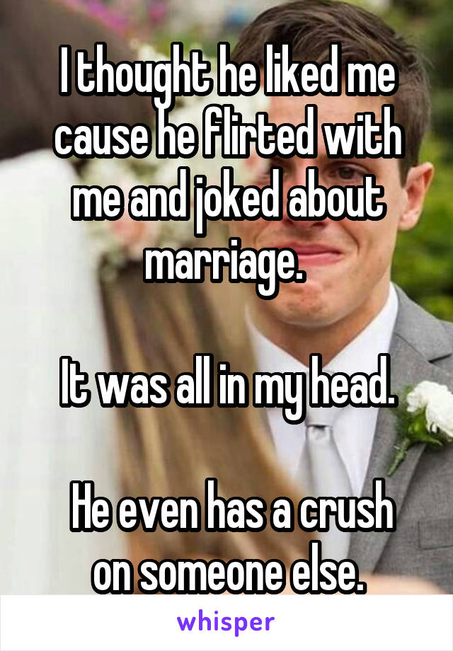 I thought he liked me cause he flirted with me and joked about marriage. 

It was all in my head.

 He even has a crush on someone else.