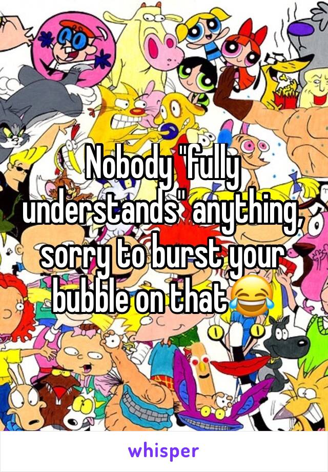 Nobody "fully understands" anything, sorry to burst your bubble on that😂