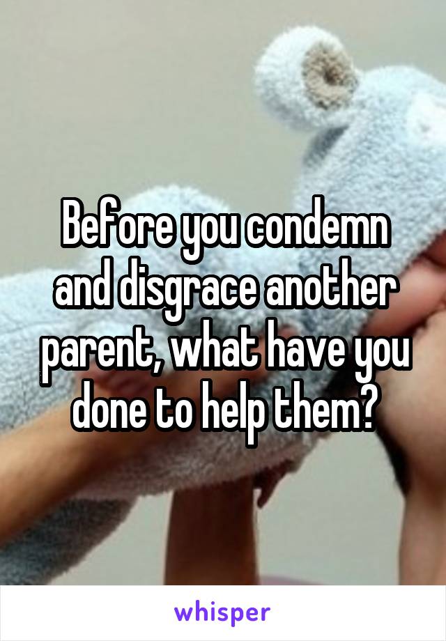 Before you condemn and disgrace another parent, what have you done to help them?