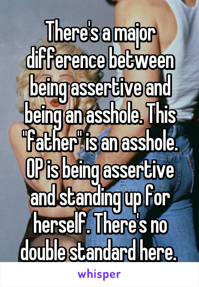 There's a major difference between being assertive and being an asshole. This "father" is an asshole. OP is being assertive and standing up for herself. There's no double standard here. 