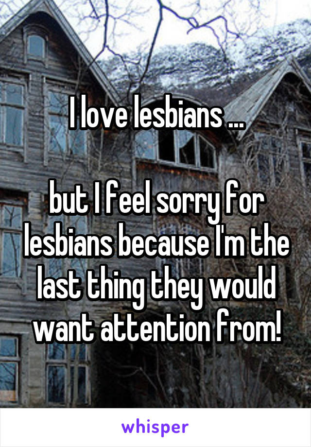 I love lesbians ...

but I feel sorry for lesbians because I'm the last thing they would want attention from!