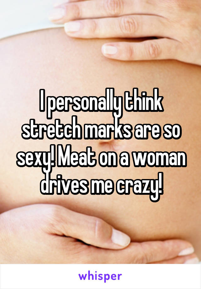 I personally think stretch marks are so sexy! Meat on a woman drives me crazy!