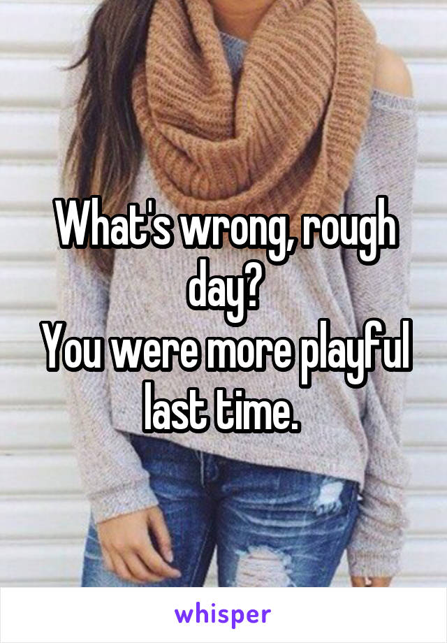 What's wrong, rough day?
You were more playful last time. 