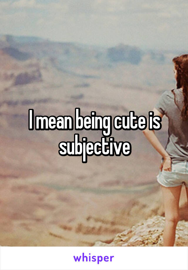 I mean being cute is subjective