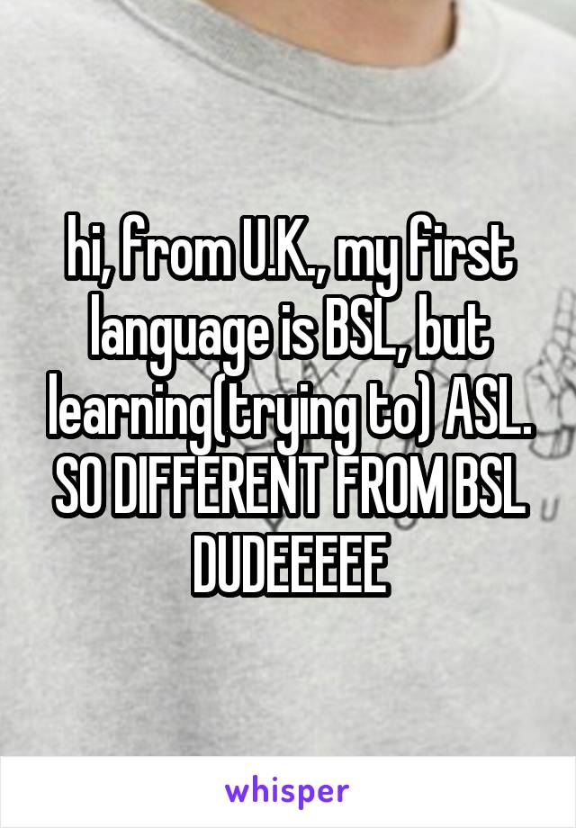 hi, from U.K., my first language is BSL, but learning(trying to) ASL. SO DIFFERENT FROM BSL DUDEEEEE