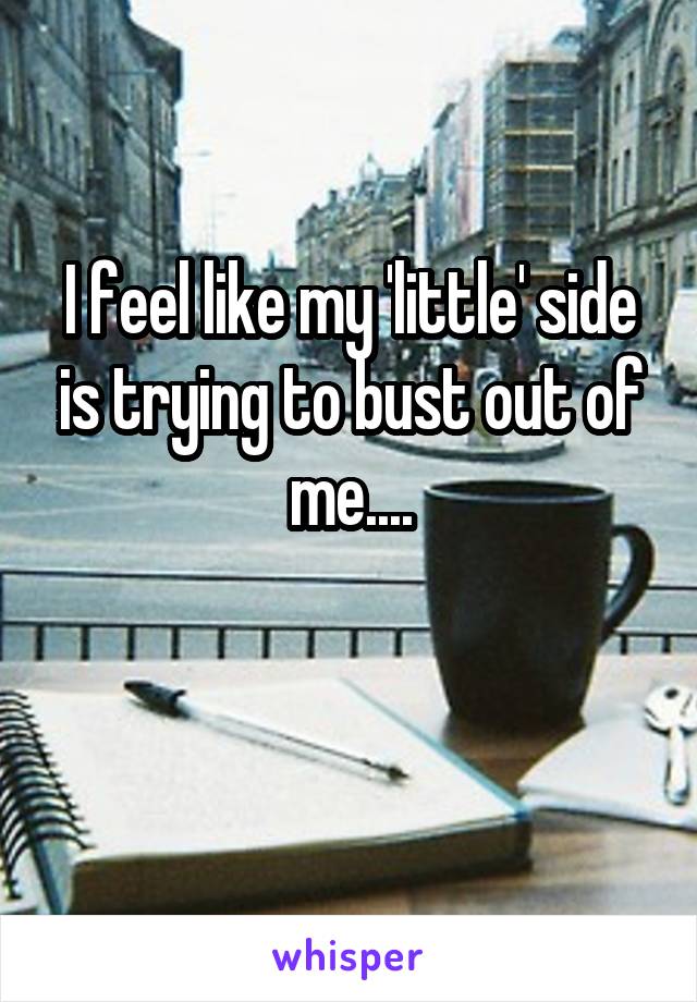 I feel like my 'little' side is trying to bust out of me....

