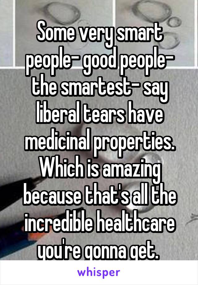 Some very smart people- good people- the smartest- say liberal tears have medicinal properties. Which is amazing because that's all the incredible healthcare you're gonna get. 