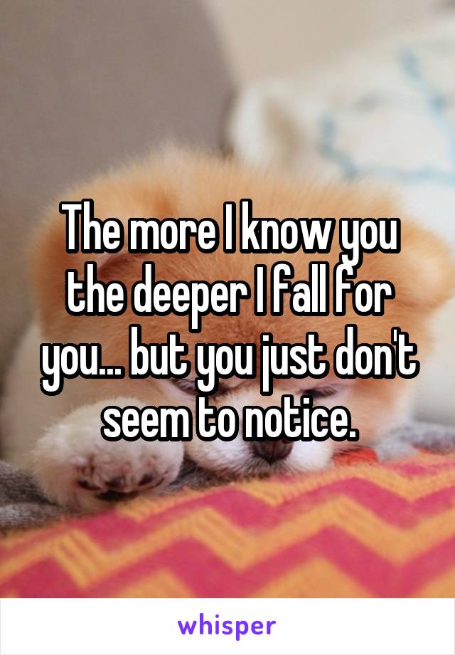 The more I know you the deeper I fall for you... but you just don't seem to notice.