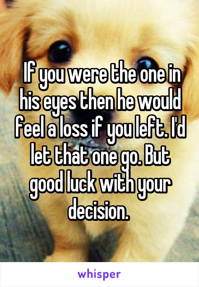  If you were the one in his eyes then he would feel a loss if you left. I'd let that one go. But good luck with your decision. 