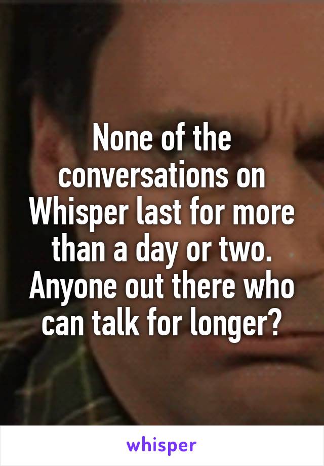 None of the conversations on Whisper last for more than a day or two. Anyone out there who can talk for longer?