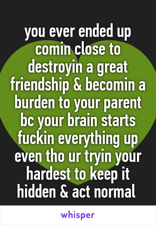 you ever ended up comin close to destroyin a great friendship & becomin a burden to your parent bc your brain starts fuckin everything up even tho ur tryin your hardest to keep it hidden & act normal 