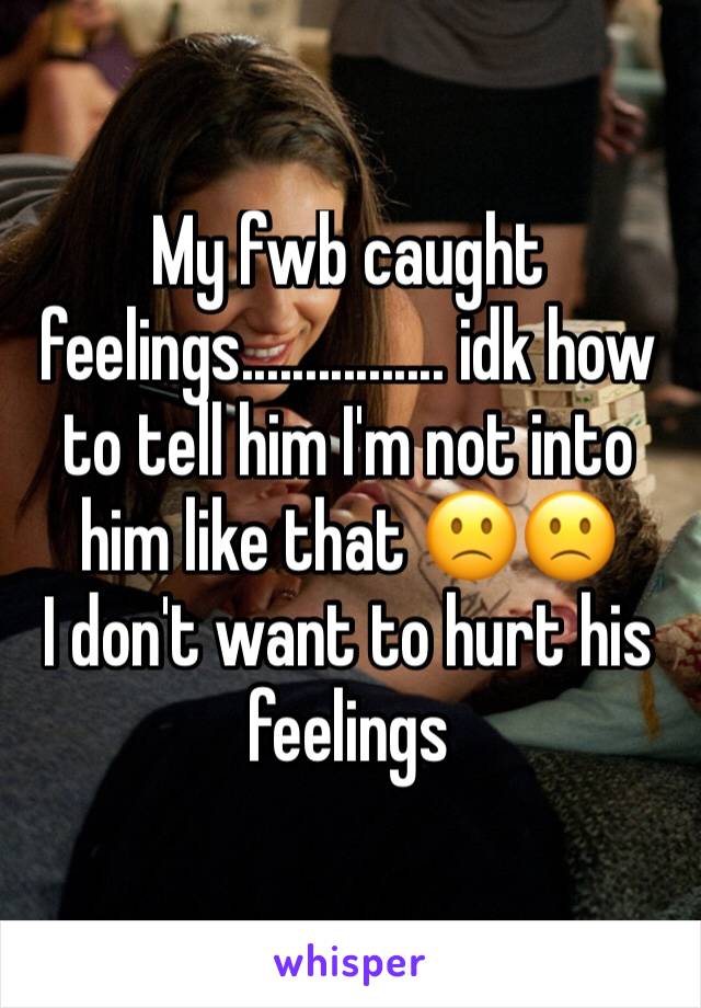 My fwb caught feelings................ idk how to tell him I'm not into him like that 🙁🙁
I don't want to hurt his feelings 