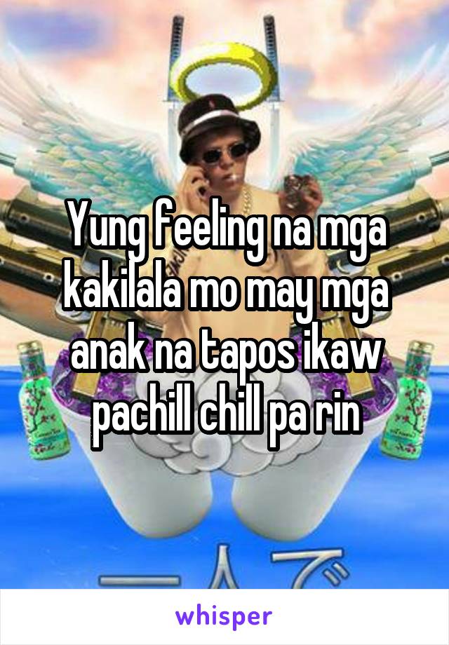 Yung feeling na mga kakilala mo may mga anak na tapos ikaw pachill chill pa rin