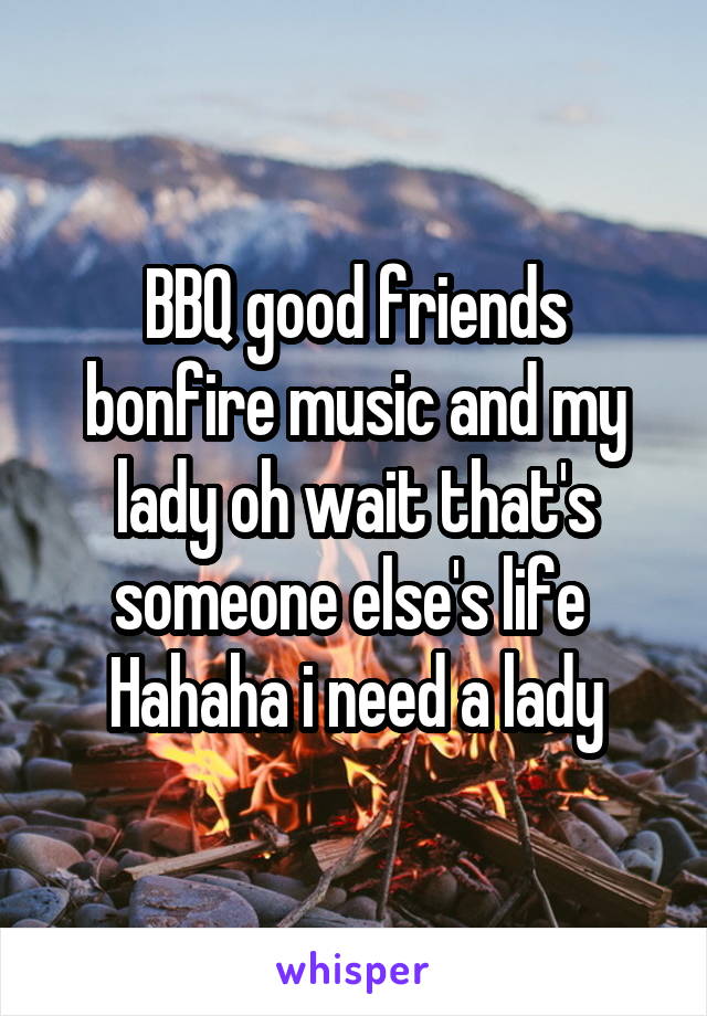 BBQ good friends bonfire music and my lady oh wait that's someone else's life 
Hahaha i need a lady