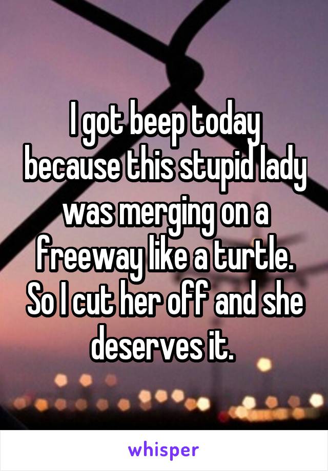 I got beep today because this stupid lady was merging on a freeway like a turtle. So I cut her off and she deserves it. 