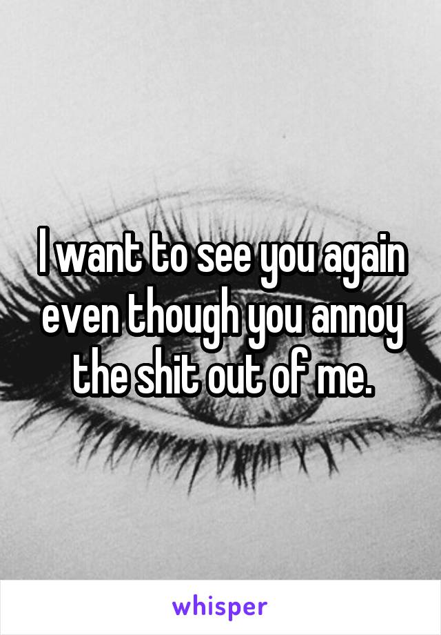 I want to see you again even though you annoy the shit out of me.